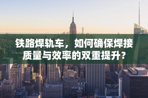 铁路焊轨车，如何确保焊接质量与效率的双重提升？