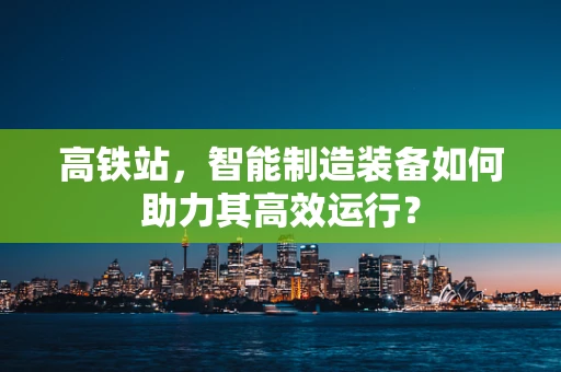 高铁站，智能制造装备如何助力其高效运行？