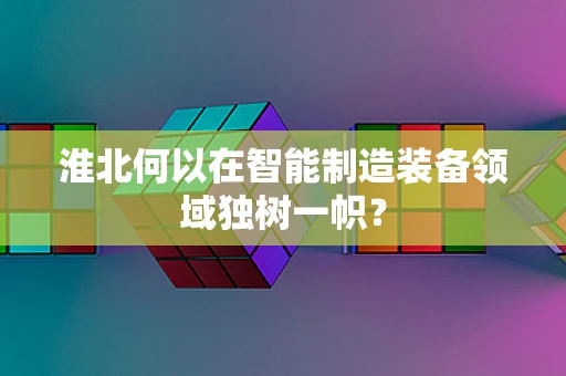 淮北何以在智能制造装备领域独树一帜？