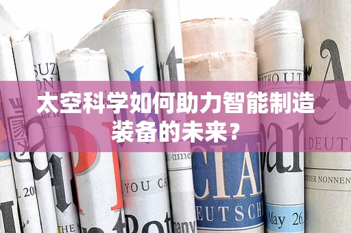 太空科学如何助力智能制造装备的未来？