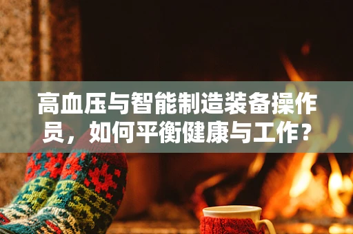 高血压与智能制造装备操作员，如何平衡健康与工作？