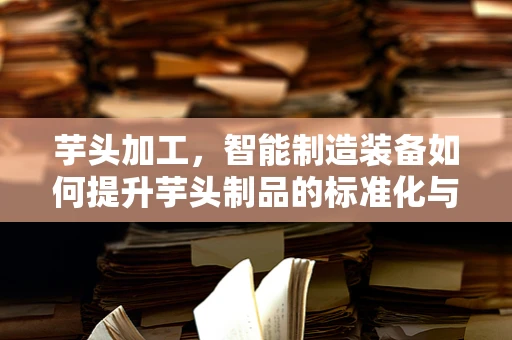 芋头加工，智能制造装备如何提升芋头制品的标准化与效率？