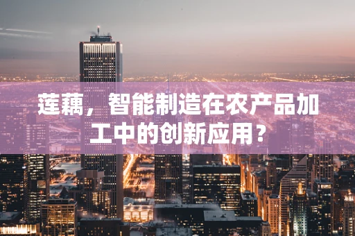 莲藕，智能制造在农产品加工中的创新应用？