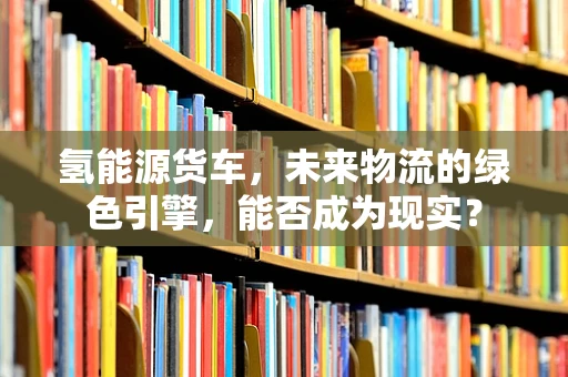 氢能源货车，未来物流的绿色引擎，能否成为现实？