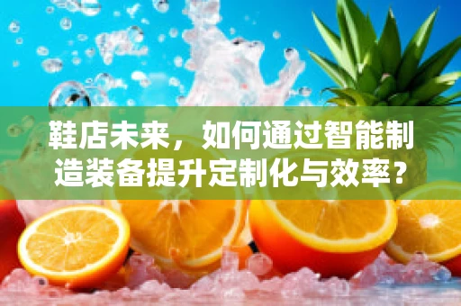 鞋店未来，如何通过智能制造装备提升定制化与效率？