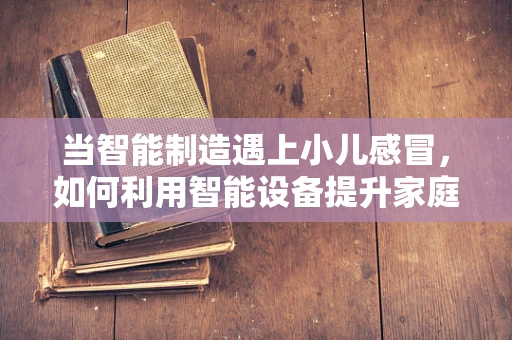 当智能制造遇上小儿感冒，如何利用智能设备提升家庭护理效率？