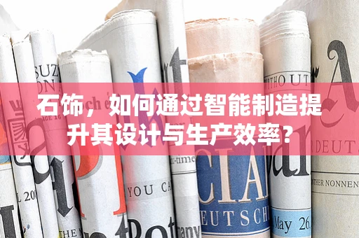 石饰，如何通过智能制造提升其设计与生产效率？