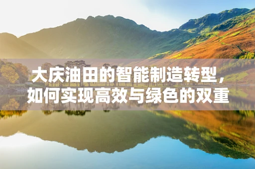 大庆油田的智能制造转型，如何实现高效与绿色的双重飞跃？