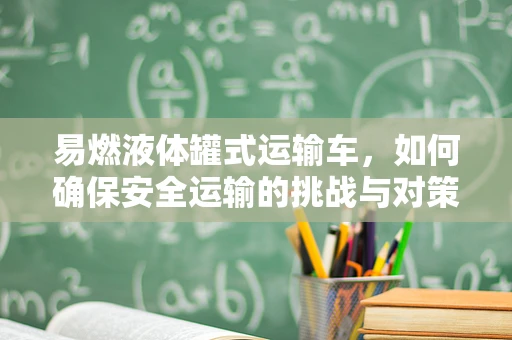 易燃液体罐式运输车，如何确保安全运输的挑战与对策？