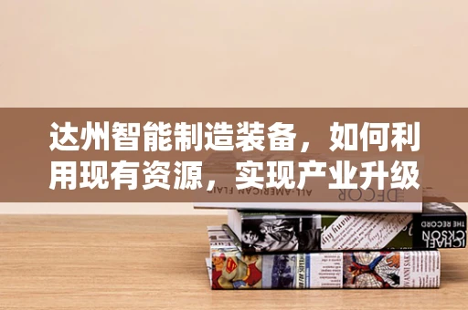 达州智能制造装备，如何利用现有资源，实现产业升级？