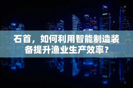 石首，如何利用智能制造装备提升渔业生产效率？