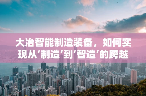 大冶智能制造装备，如何实现从‘制造’到‘智造’的跨越？