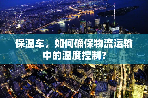 保温车，如何确保物流运输中的温度控制？