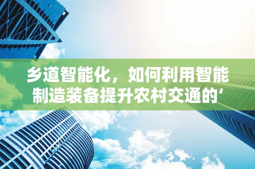 乡道智能化，如何利用智能制造装备提升农村交通的‘智慧’水平？