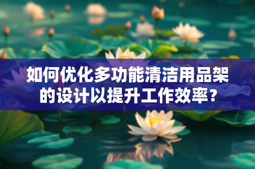 如何优化多功能清洁用品架的设计以提升工作效率？