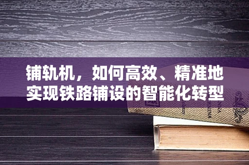 铺轨机，如何高效、精准地实现铁路铺设的智能化转型？
