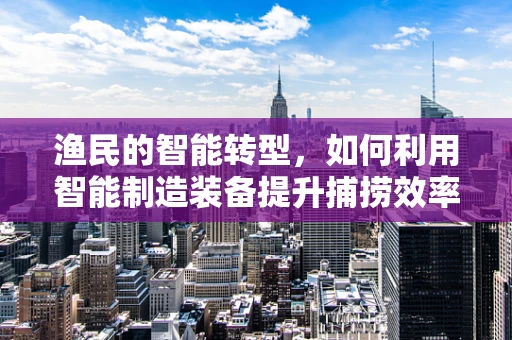 渔民的智能转型，如何利用智能制造装备提升捕捞效率？