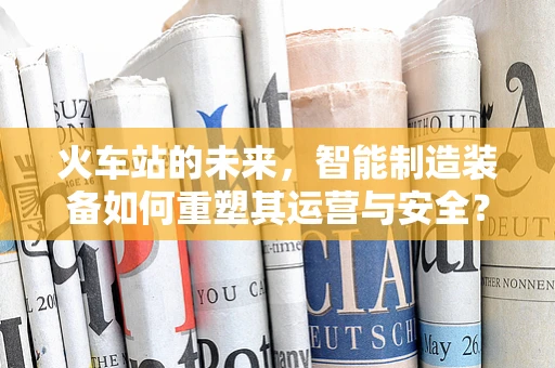 火车站的未来，智能制造装备如何重塑其运营与安全？