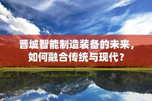 晋城智能制造装备的未来，如何融合传统与现代？