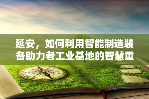 延安，如何利用智能制造装备助力老工业基地的智慧重生？