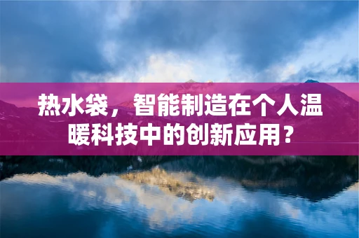 热水袋，智能制造在个人温暖科技中的创新应用？