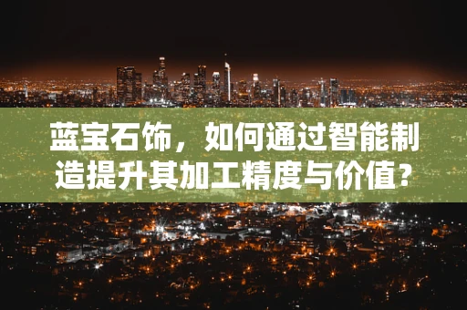 蓝宝石饰，如何通过智能制造提升其加工精度与价值？