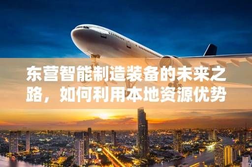 东营智能制造装备的未来之路，如何利用本地资源优势实现产业升级？