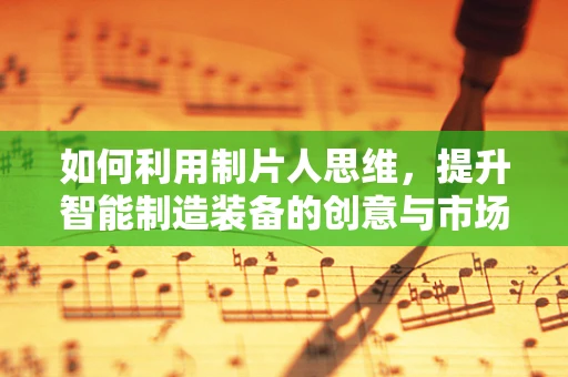 如何利用制片人思维，提升智能制造装备的创意与市场吸引力？
