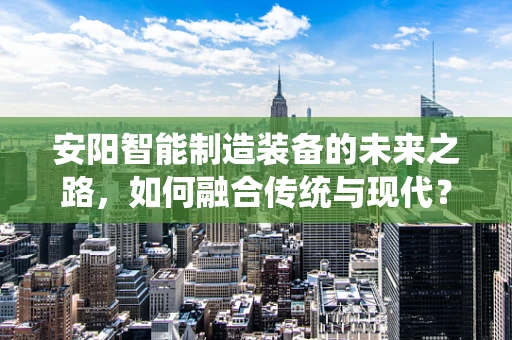 安阳智能制造装备的未来之路，如何融合传统与现代？