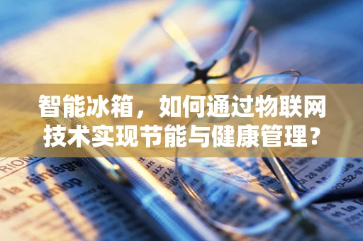 智能冰箱，如何通过物联网技术实现节能与健康管理？