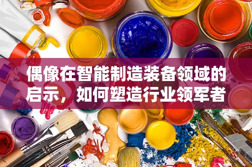 偶像在智能制造装备领域的启示，如何塑造行业领军者的精神图腾？
