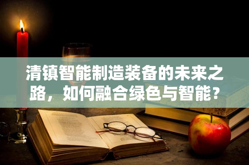 清镇智能制造装备的未来之路，如何融合绿色与智能？