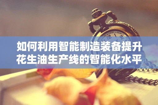 如何利用智能制造装备提升花生油生产线的智能化水平？