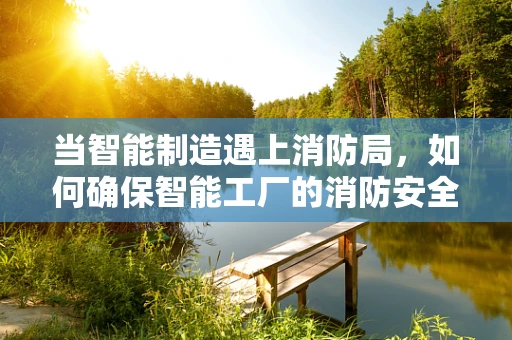 当智能制造遇上消防局，如何确保智能工厂的消防安全？