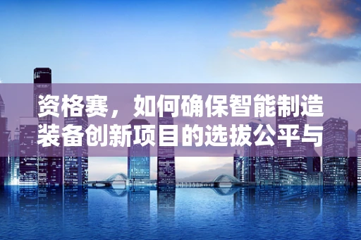 资格赛，如何确保智能制造装备创新项目的选拔公平与质量？
