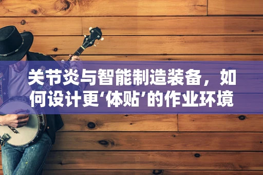 关节炎与智能制造装备，如何设计更‘体贴’的作业环境？
