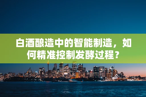 白酒酿造中的智能制造，如何精准控制发酵过程？