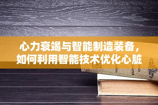 心力衰竭与智能制造装备，如何利用智能技术优化心脏辅助设备？