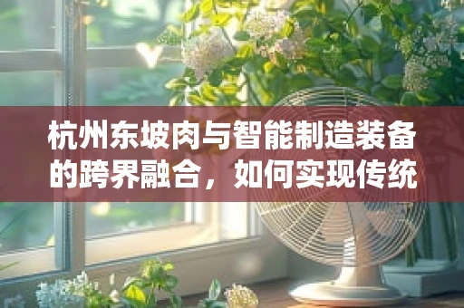杭州东坡肉与智能制造装备的跨界融合，如何实现传统美食的现代化生产？