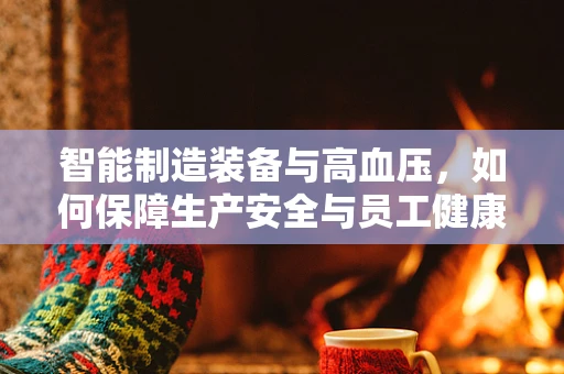 智能制造装备与高血压，如何保障生产安全与员工健康？