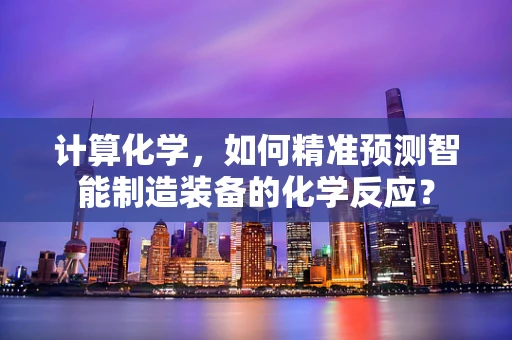 计算化学，如何精准预测智能制造装备的化学反应？