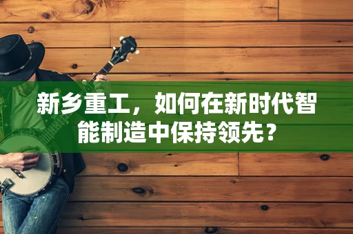 新乡重工，如何在新时代智能制造中保持领先？
