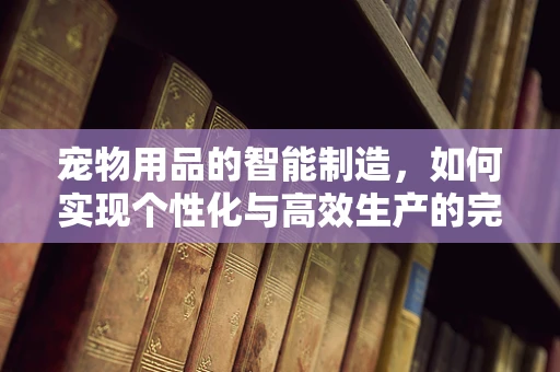 宠物用品的智能制造，如何实现个性化与高效生产的完美融合？
