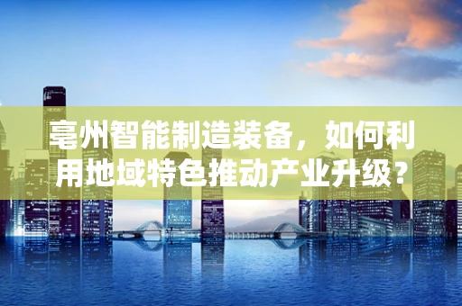 亳州智能制造装备，如何利用地域特色推动产业升级？