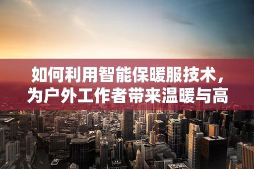 如何利用智能保暖服技术，为户外工作者带来温暖与高效？
