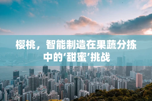 樱桃，智能制造在果蔬分拣中的‘甜蜜’挑战