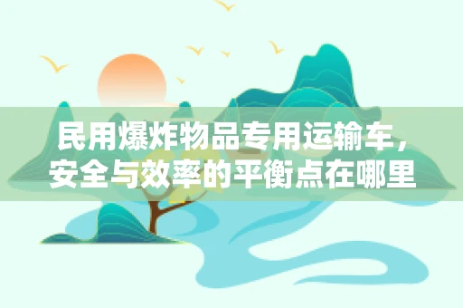 民用爆炸物品专用运输车，安全与效率的平衡点在哪里？