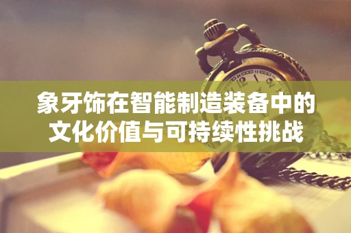 象牙饰在智能制造装备中的文化价值与可持续性挑战