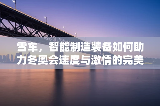 雪车，智能制造装备如何助力冬奥会速度与激情的完美融合？
