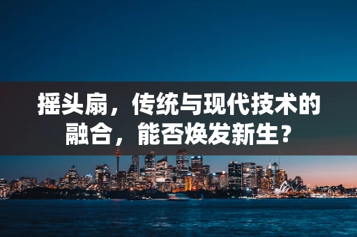 摇头扇，传统与现代技术的融合，能否焕发新生？